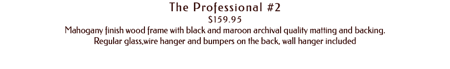 The Professional #2 $159.95 Mahogany finish wood frame with black and maroon archival quality matting and backing. Regular glass,wire hanger and bumpers on the back, wall hanger included