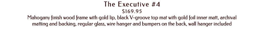 The Executive #4 $169.95 Mahogany finish wood frame with gold lip, black V-groove top mat with gold foil inner matt, archival matting and backing, regular glass, wire hanger and bumpers on the back, wall hanger included
