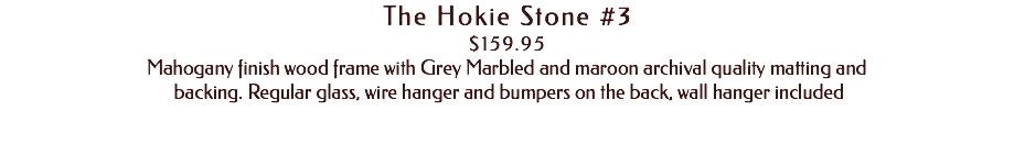 The Hokie Stone #3 $159.95 Mahogany finish wood frame with Grey Marbled and maroon archival quality matting and backing. Regular glass, wire hanger and bumpers on the back, wall hanger included