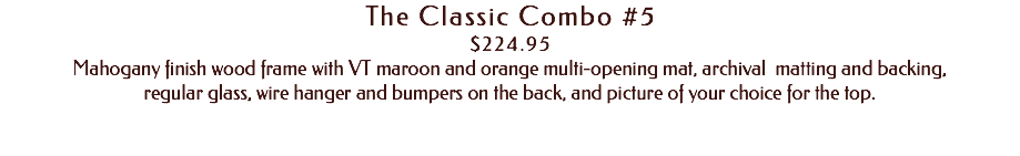 The Classic Combo #5 $224.95 Mahogany finish wood frame with VT maroon and orange multi-opening mat, archival matting and backing, regular glass, wire hanger and bumpers on the back, and picture of your choice for the top. 