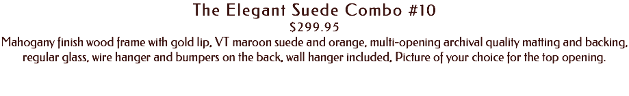 The Elegant Suede Combo #10 $299.95 Mahogany finish wood frame with gold lip, VT maroon suede and orange, multi-opening archival quality matting and backing, regular glass, wire hanger and bumpers on the back, wall hanger included, Picture of your choice for the top opening. 