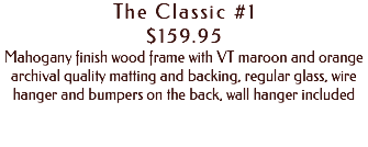 The Classic #1 $159.95 Mahogany finish wood frame with VT maroon and orange archival quality matting and backing, regular glass, wire hanger and bumpers on the back, wall hanger included