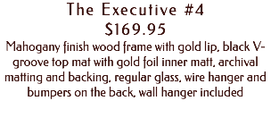 The Executive #4 $169.95 Mahogany finish wood frame with gold lip, black V-groove top mat with gold foil inner matt, archival matting and backing, regular glass, wire hanger and bumpers on the back, wall hanger included