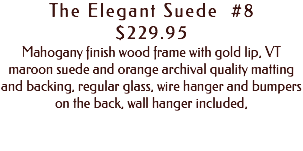 The Elegant Suede #8 $229.95 Mahogany finish wood frame with gold lip, VT maroon suede and orange archival quality matting and backing, regular glass, wire hanger and bumpers on the back, wall hanger included, 