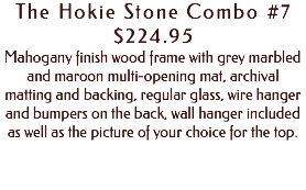 The Hokie Stone Combo #7 $224.95 Mahogany finish wood frame with grey marbled and maroon multi-opening mat, archival matting and backing, regular glass, wire hanger and bumpers on the back, wall hanger included as well as the picture of your choice for the top. 
