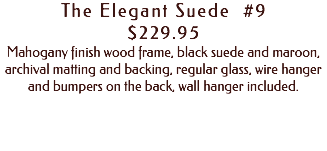 The Elegant Suede #9 $229.95 Mahogany finish wood frame, black suede and maroon, archival matting and backing, regular glass, wire hanger and bumpers on the back, wall hanger included. 