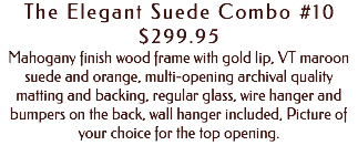 The Elegant Suede Combo #10 $299.95 Mahogany finish wood frame with gold lip, VT maroon suede and orange, multi-opening archival quality matting and backing, regular glass, wire hanger and bumpers on the back, wall hanger included, Picture of your choice for the top opening. 